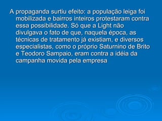 A propaganda surtiu efeito: a população leiga foi mobilizada e bairros inteiros protestaram contra essa possibilidade. Só que a Light não divulgava o fato de que, naquela época, as técnicas de tratamento já existiam, e diversos especialistas, como o próprio Saturnino de Brito e Teodoro Sampaio, eram contra a idéia da campanha movida pela empresa 