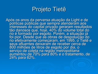 Projeto Tietê Após os anos da perversa atuação da Light e de políticas públicas que sempre atenderam aos interesses do capital privado geraram resultados tão danosos que, hoje, 40% do volume total do rio é formado por esgoto. Porém, a situação já foi pior. Desde que as obras de despoluição do rio efetivamente começaram, em 1995, o Tietê e seus afluentes deixaram de receber cerca de 800 milhões de litros de esgoto por dia, o serviço de coleta na região metropolitana aumentou de 70% para 80% e o tratamento, de 24% para 62%.  
