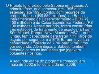 O Projeto foi dividido pela Sabesp em etapas. A primeira fase, que começou em 1995 e se estendeu até 1998, contou com recursos da própria Sabesp (R$ 550 milhões), do Banco Interamericano de Desenvolvimento - BID (R$ 450 milhões) e da Caixa Econômica Federal (R$ 100 milhões). Nesse período, foram construídas três estações de tratamento de esgotos (ETEs) - São Miguel, Parque Novo Mundo e ABC -, que, juntas, têm capacidade para tratar 7 mil litros de esgoto por segundo, e a ETE Barueri teve sua capacidade ampliada de 7 mil para 9 mil litros por segundo. Além disso, a Sabesp também fechou o cerco às indústrias que jogavam poluentes nos rios. A segunda etapa do programa começou em maio de 2002 e foi concluída em 2009.  