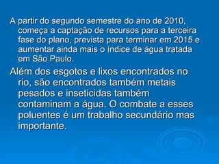A partir do segundo semestre do ano de 2010, começa a captação de recursos para a terceira fase do plano, prevista para terminar em 2015 e aumentar ainda mais o índice de água tratada em São Paulo.  Além dos esgotos e lixos encontrados no rio, são encontrados também metais pesados e inseticidas também contaminam a água. O combate a esses poluentes é um trabalho secundário mas importante. 
