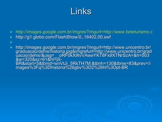 Links http://images.google.com.br/imgres?imgurl=http://www.tieteturismo.com.br/Uploads/Placa%2520Nascente%2520Tiet%C3%AA.jpg&imgrefurl=http://www.tieteturismo.com.br/conteudo.asp%3Fid%3D12&usg=__OFVSSCeu7zHejfQ2c0DdPbr9d7Y=&h=300&w=450&sz=83&hl=pt-BR&start=3&um=1&tbnid=QKZ3lvTOQ8yBMM:&tbnh=85&tbnw=127&prev=/images%3Fq%3Dnascente%2Bdo%2Brio%2Btiete%26ndsp%3D20%26hl%3Dpt-BR%26sa%3DN%26um%3D1 http://g1.globo.com/FlashShow/0,,18402,00.swf http://images.google.com.br/imgres?imgurl=http://www.unicentro.br/graduacao/dehis/historia.jpg&imgrefurl=http://www.unicentro.br/graduacao/dehis/&usg=__oRF0kX9tvVAweYKT8Fx9XTNrSzA=&h=503&w=320&sz=61&hl=pt-BR&start=5&tbnid=wnVtJi_5RkTH7M:&tbnh=130&tbnw=83&prev=/images%3Fq%3Dhistoria%26gbv%3D2%26hl%3Dpt-BR 