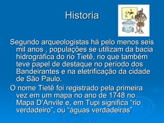Historia Segundo arqueologistas há pelo menos seis mil anos , populações se utilizam da bacia hidrográfica do rio Tietê, rio que também teve papel de destaque no período dos Bandeirantes e na eletrificação da cidade de São Paulo. O nome Tietê foi registrado pela primeira vez em um mapa no ano de 1748 no Mapa D’Anvile e, em Tupi significa “rio verdadeiro”, ou “águas verdadeiras”  