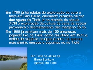 Em 1700 já há relatos de exploração de ouro e ferro em São Paulo, causando variação na cor das águas do Tietê, já na metade do século XVIII a exploração da cultura da cana de açúcar provocava o desmatamento das margens do rio. Em 1900 já existiam mais de 150 empresas jogando lixo no Tietê, como resultado em 1970 o índice de oxigênio na água é zero, há apenas mau cheiro, moscas e espumas no rio Tietê Rio Tietê na altura de Barra Bonita e Igaraçu do Tietê 