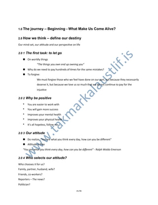 1.0 The      journey – Beginning - What Make Us Come Alive?

2.0 How      we think – define our destiny
Our0mindLset,0our0aUtude0and0our0perspecXve0on0life


2.0 1 The first task: to let go




                                                                              .is
   ! On0worldly0things0
                “The&things&you&own&end&up&owning&you“




                                                                       lif
   ! Why0do0we0need0to0pay0hundreds0of0Xmes0for0the0same0mistakes?




                                                                 st
   ! To0forgive:
                We0must0forgive0those0who0we0feel0have0done0on0our0part,0not0because0they0necessarily0




                                                          au
                deserve0it,0but0because0we0love0us0so0much0that0we0do0not0conXnue0to0pay0for0the0
                injusXce
                                   l
                                ka
2.0 2 Why be positive

       You0are0easier0to0work0with
                              ar
   •
   •   You0will0gain0more0success
                            km


   •   Improves0your0mental0health
   •   Improves0your0physical0health
   •   It's0all0hopeless,0follow0me0...
   .ta




2.0 3 Our attitude
  w




   ! Do0realize,0“You0are0what0you0think0every0day,0how0can0you0be0diﬀerent”
   ! AUtude0is0free
 w




   “You&are&what&you&think&every&day,&how&can&you&be&diﬀerent”&C&Ralph&Waldo&Emerson
w




2.0 4 Who selects our attitude?

Who0chooses0it0for0us?
Family,0partner,0husband,0wife?
Friends,0coLworkers?
Reporters0–0The0news?
PoliXcian?

                                                 20of06
 
