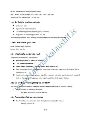 Do0you0need0to0watch0news0programs0on0TV?
YOU0CHANGE0YOUR0OWN0ATTITUDE0–0NO0ONE0DOES0IT0FOR0YOU0
You0choose0your0own0aUtude0L0no0one0else


2.0 5 To Build a positive attitude!
    •   Smile0more0oden
    •   Try0sincerely0to0tolerate0others
    •   Say0something0posiXve0to0others,0praise0sincerely




                                                                                .is
    •   Be0grateful0for0everything0you0have0and0get
“Not&forgiving&someone&is&like&drinking&poison&and&expecKng&the&other&person&to&die.&“




                                                                         lif
3.0 Go   and claim your live




                                                                  st
Know0the0facts.0Face0the0truth.




                                                            au
Go0and0claim0your0live


3.0 1 What really matters to you? l
                               ka
„To0place0it0on0the0balance0of0happiness”
                             ar
    ! What%do%you%want%to%get%out%of%your%life?
    ! “You%have%to%try%to%know...”
                           km


    ! Do%we%always%have%to%get%a%shock%to%realise%what%mater%to%us?%
    ! If0we0want0to0gain0lasXng0happiness,0we0must0enjoy0the0journey0towards0the0desXnaXon0that0is0
        important0to0us
   .ta




    ! Happiness0is0not0about0geUng0to0the0top0of0the0mountain0and0not0to0wander0aimlessly0back0and0
        forth0on0the0mountain;0happiness0is0the0experience0of0the0climb0toward0the0top
  w




3.0 2 Do we believe everything we are told?
 w




“We0should0not0fear0what0we0do0not0know,0but0what0we0think0we0know0for0sure0but0is0wrong”
w




    •   Are0we0perhaps0all0ﬁlled0with0delusions?
            -   We0were0taught0that0the0grass0is0green...


3.0 3 Remember that we can choose

    ! We0always0have0two0opXons0in0front0of0any0decision0we0need0to0make?:
            1. Change&what&we&do


                                                   30of06
 