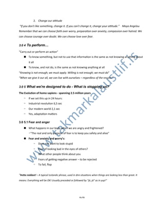 2. Change&our&aMtude
&“If&you&don't&like&something,&change&it.&If&you&can't&change&it,&change&your&aMtude.”&&&&Maya&Angelou
Remember&that&we&can&choose&faith&over&worry,&preparaKon&over&anxiety,&compassion&over&hatred.&We&
can&choose&courage&over&doubt.&We&can&choose&love&over&fear.


3.0 4 To perform…

”Carry0out0or0perform0an0acXon”
    ! To0know0something,0but0not0to0use0that0informaXon0is0the0same0as0not0knowing0anything0about0




                                                                                          .is
         it0all
    ! To0know,0and0not0do,0is0the0same0as0not0knowing0anything0at0all




                                                                                  lif
“Knowing&is&not&enough;&we&must&apply.&Willing&is&not&enough;&we&must&do”




                                                                          st
“When&we&give&it&our&all,&we&can&live&with&ourselves&–&regardless&of&the&results!”




                                                                  au
3.0 5 What we're designed to do - What is stopping us?

The%EvoluWon%of%homo%sapiens%0%spanning%2.5%million%years
                                     l
                                  ka
    -    If0we0set0this0up0in0240hours:
    -    Industrial0revoluXon06,50sec
                                ar
    -    Our0modern0world02,10sec
    -    Yes,0adaptaXon0majers
                              km


3.0 5.1 Fear and anger

    ! What0happens0in0our0body0when0we0are0angry0and0frightened?0
   .ta




         -"The0real0and0only0purpose0of0fear0is0to0keep0you0safety0and0alive"
    ! Fear%and%anxiety%and%worry’s:
  w




              -   Does0not0want0to0look0stupid
              -   Fear0of0looking0bad0in0the0eyes0of0others?
 w




              -   What0other0people0think0about0you
w




              -   Fears0of0geUng0negaXve0answer0–0to0be0rejected
              -   To0fail,0ﬂop


“Þe#a%reddast!&–&A&typical&Icelandic&phrase,&used&in&dire&situaKons&when&things&are&looking&less&than&great.&It&
means:&Everything&will&be&OK!&Usually&preceded&or&followed&by&“já,&já”&as&in&yup!”




                                                         40of06
 