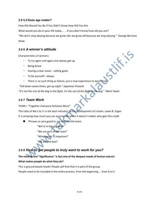 3.0 5.2 Does age matter?
How0Old0Would0You0Be0If0You0Didn't0Know0How0Old0You0Are
What0would0you0do0in0your0life0today...00…If0you0didn't0know0how0old0you0are?
“We0don't0stop0playing0because0we0grow0old;0we0grow0old0because0we0stop0playing.”00George0Bernard0
Shaw


3.0 6 A winner’s attitude

CharacterisXcs0of0winners:




                                                                                     .is
    -   To0try0again0and0again0and0always0get0up
    -   Being0brave




                                                                             lif
    -   Having0a0clear0vision0L0seUng0goals




                                                                      st
    -   To0be0yourself0L0always
    -   There0is0no0such0thing0as0failure,0just0a0new0experience0to0learn0from




                                                              au
&“Fall&down&seven&Kmes,&get&up&eight.”&Japanese&Proverb
“It's&not&the&size&of&the&dog&in&the&ﬁght,&it's&the&size&of&the&ﬁght&in&the&dog.”&&Mark&Twain
                                    l
                                 ka
3.0 7 Team Work
                               ar
TEAM0=0“Together0Everyone0Achieves0More”
The0raXo0of0We's0to0I's0is0the0best0indicator0of0the0development0of0a0team,0Lewis0B.0Ergen
                             km


It0is0amazing0how0much0you0can0accomplish0when0it0doesn't0majer0who0gets0the0credit
    ! 0Phrases0as0very0good0to0use0to0build0the0team:0
                 "We're0in0this0together"
   .ta




                 "We0are0part0of0the0team"
                 "What0we0do0is0important"
  w




                 "We0are0the0best"
 w




3.0 8 How to get people to truly want to work for you?
w




The%need%to%feel%“Signiﬁcance"%is%fact%one%of%the%deepest%needs%of%human%nature!
What%makes%people%do%what%they%do?
This0is0groundLbased0needs!0People0will0ﬁnd0that0it0is0part0of0the0group.
People0need0to0be0included0in0the0enXre0process,0from0the0beginning0...0from0A0to0Z




                                                     50of06
 