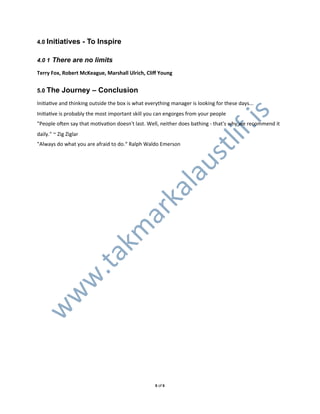 4.0 Initiatives        - To Inspire

4.0 1 There are no limits

Terry%Fox,%Robert%McKeague,%Marshall%Ulrich,%Cliﬀ%Young


5.0 The    Journey – Conclusion
IniXaXve0and0thinking0outside0the0box0is0what0everything0manager0is0looking0for0these0days...
IniXaXve0is0probably0the0most0important0skill0you0can0engorges0from0your0people0




                                                                                .is
"People0oden0say0that0moXvaXon0doesn't0last.0Well,0neither0does0bathing0L0that's0why0we0recommend0it0




                                                                         lif
daily."0~0Zig0Ziglar
"Always0do0what0you0are0afraid0to0do.“0Ralph0Waldo0Emerson




                                                                  st
                                   l                       au
                                ka
                              ar
                            km
   .ta
  w
 w
w




                                                  60of06
 