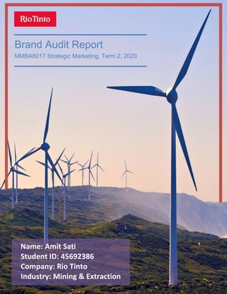 Page | 1
Brand Audit Report
MMBA8017 Strategic Marketing, Term 2, 2020
Name: Amit Sati
Student ID: 45692386
Company: Rio Tinto
Industry: Mining & Extraction
 