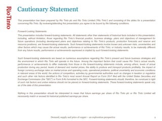 This presentation has been prepared by Rio Tinto plc and Rio Tinto Limited (“Rio Tinto”) and consisting of the slides for a presentation concerning Rio Tinto. By reviewing/attending this presentation you agree to be bound by the following conditions. Forward-Looking Statements This presentation includes forward-looking statements. All statements other than statements of historical facts included in this presentation, including, without limitation, those regarding Rio Tinto’s financial position, business strategy, plans and objectives of management for future operations (including development plans and objectives relating to Rio Tinto’s products, production forecasts and reserve and resource positions), are forward-looking statements. Such forward-looking statements involve known and unknown risks, uncertainties and other factors which may cause the actual results, performance or achievements of Rio Tinto, or industry results, to be materially different from any future results, performance or achievements expressed or implied by such forward-looking statements.  Such forward-looking statements are based on numerous assumptions regarding Rio Tinto’s present and future business strategies and the environment in which Rio Tinto will operate in the future. Among the important factors that could cause Rio Tinto’s actual results, performance or achievements to differ materially from those in the forward-looking statements include, among others, levels of actual production during any period, levels of demand and market prices, the ability to produce and transport products profitably, the impact of foreign currency exchange rates on market prices and operating costs, operational problems, political uncertainty and economic conditions in relevant areas of the world, the actions of competitors, activities by governmental authorities such as changes in taxation or regulation and such other risk factors identified in Rio Tinto's most recent Annual Report on Form 20-F filed with the United States Securities and Exchange Commission (the "SEC") or Form 6-Ks furnished to the SEC. Forward-looking statements should, therefore, be construed in light of such risk factors and undue reliance should not be placed on forward-looking statements. These forward-looking statements speak only as of the date of this presentation. Nothing in this presentation should be interpreted to mean that future earnings per share of Rio Tinto plc or Rio Tinto Limited will necessarily match or exceed its historical published earnings per share. Cautionary Statement 