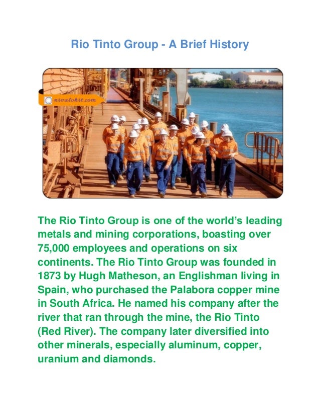 Rio Tinto Group - A Brief History
The Rio Tinto Group is one of the world’s leading
metals and mining corporations, boasting over
75,000 employees and operations on six
continents. The Rio Tinto Group was founded in
1873 by Hugh Matheson, an Englishman living in
Spain, who purchased the Palabora copper mine
in South Africa. He named his company after the
river that ran through the mine, the Rio Tinto
(Red River). The company later diversified into
other minerals, especially aluminum, copper,
uranium and diamonds.
 