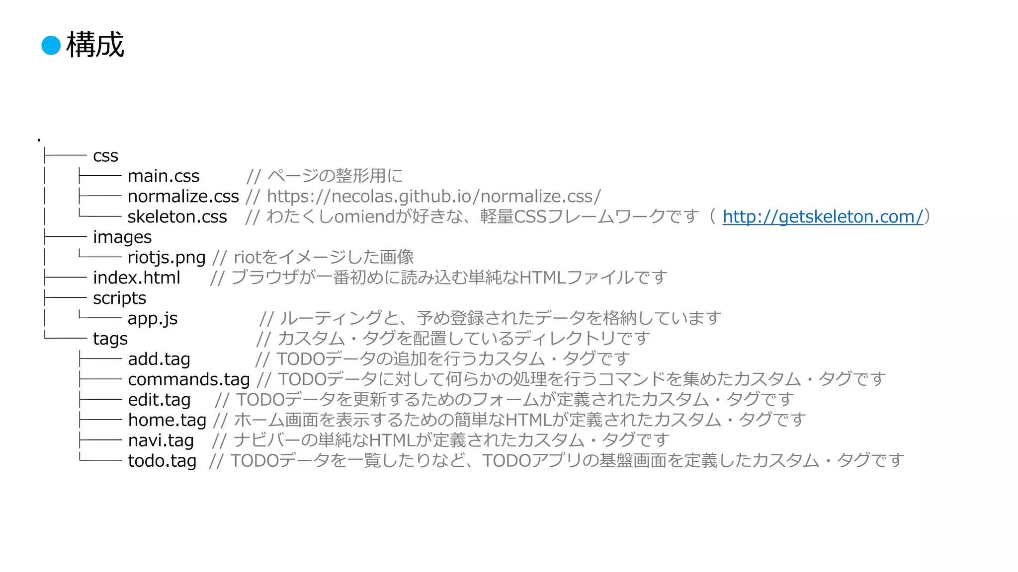 ●構成
.
├── css
│ ├── main.css // ページの整形用に
│ ├── normalize.css // https://necolas.github.io/normalize.css/
│ └── skeleton.css // わたくしomiendが好きな、軽量CSSフレームワークです（ http://getskeleton.com/）
├── images
│ └── riotjs.png // riotをイメージした画像
├── index.html // ブラウザが一番初めに読み込む単純なHTMLファイルです
├── scripts
│ └── app.js // ルーティングと、予め登録されたデータを格納しています
└── tags // カスタム・タグを配置しているディレクトリです
├── add.tag // TODOデータの追加を行うカスタム・タグです
├── commands.tag // TODOデータに対して何らかの処理を行うコマンドを集めたカスタム・タグです
├── edit.tag // TODOデータを更新するためのフォームが定義されたカスタム・タグです
├── home.tag // ホーム画面を表示するための簡単なHTMLが定義されたカスタム・タグです
├── navi.tag // ナビバーの単純なHTMLが定義されたカスタム・タグです
└── todo.tag // TODOデータを一覧したりなど、TODOアプリの基盤画面を定義したカスタム・タグです
 