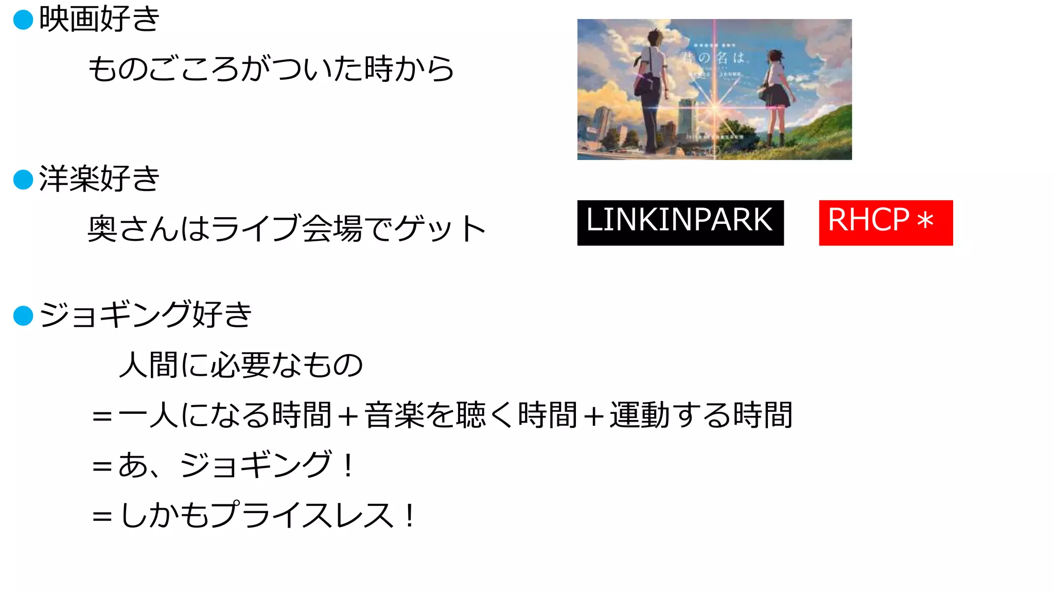 ●映画好き
ものごころがついた時から
●洋楽好き
奥さんはライブ会場でゲット LINKINPARK RHCP＊
●ジョギング好き
人間に必要なもの
＝一人になる時間＋音楽を聴く時間＋運動する時間
＝あ、ジョギング！
＝しかもプライスレス！
 