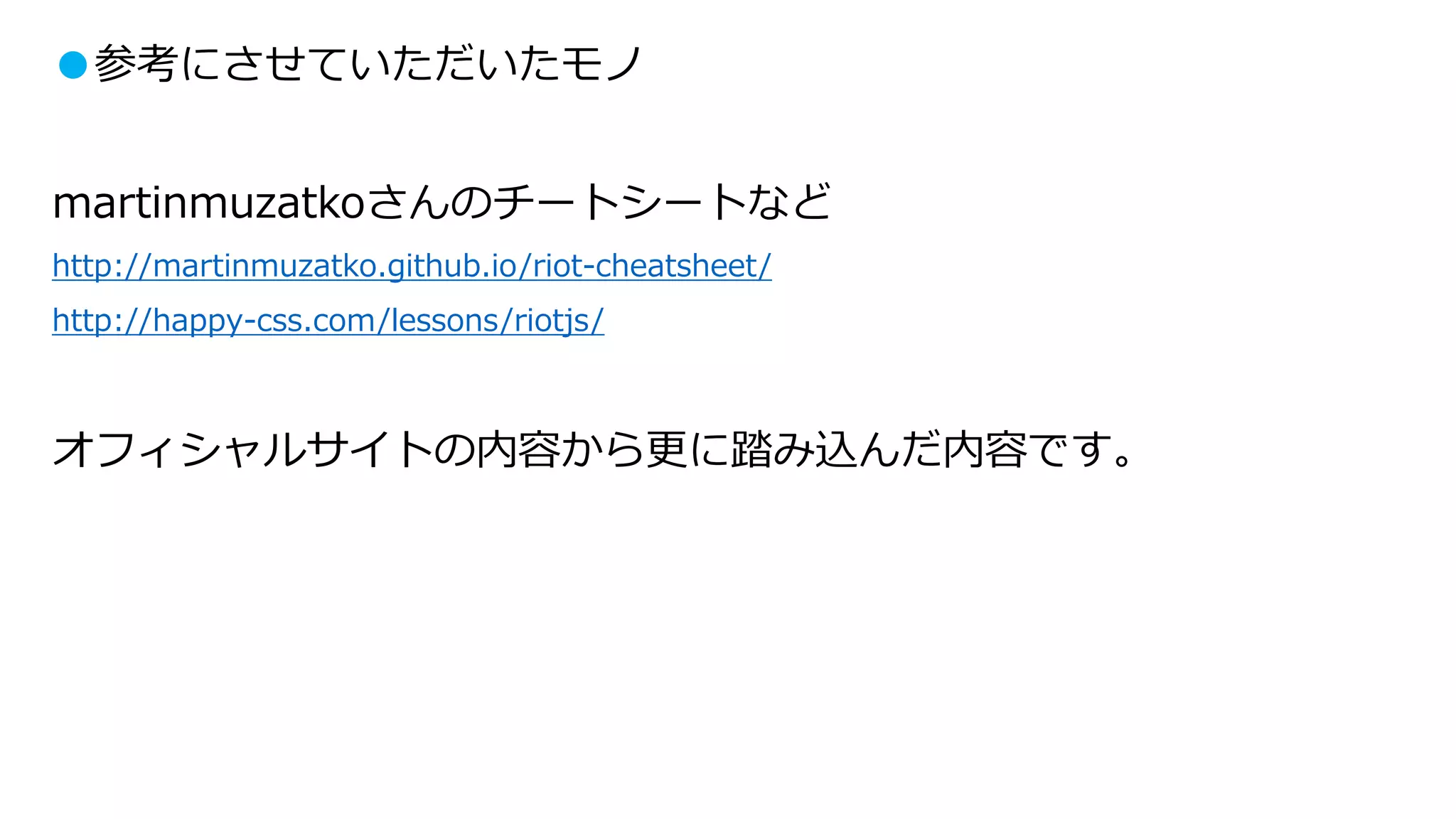 ●参考にさせていただいたモノ
martinmuzatkoさんのチートシートなど
http://martinmuzatko.github.io/riot-cheatsheet/
http://happy-css.com/lessons/riotjs/
オフィシャルサイトの内容から更に踏み込んだ内容です。
 