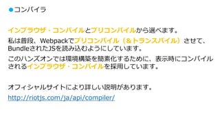 ●コンパイラ
インブラウザ・コンパイルとプリコンパイルから選べます。
私は普段、Webpackでプリコンパイル（＆トランスパイル）させて、
BundleされたJSを読み込むようにしています。
このハンズオンでは環境構築を簡素化するために、表示時にコンパイル
されるインブラウザ・コンパイルを採用しています。
オフィシャルサイトにより詳しい説明があります。
http://riotjs.com/ja/api/compiler/
 