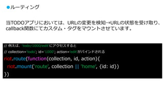 ●ルーティング
当TODOアプリにおいては、URLの変更を検知→URLの状態を受け取り、
callback関数にてカスタム・タグをマウントさせています。
// 例えば、‘todo/1000/edit’にアクセスすると
// collection=‘todo’; id=‘1000’; action=’edit’がバインドされる
riot.route(function(collection, id, action){
riot.mount('route', collection || 'home', {id: id})
})
 