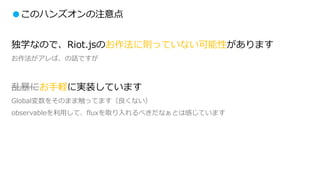 ●このハンズオンの注意点
独学なので、Riot.jsのお作法に則っていない可能性があります
お作法がアレば、の話ですが
乱暴にお手軽に実装しています
Global変数をそのまま触ってます（良くない）
observableを利用して、fluxを取り入れるべきだなぁとは感じています
 