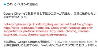 ●このハンズオンの注意点
Google Chromeで起動すると下記のエラーが発生し、正常に動作しない
可能性があります。
riot+compiler.min.js:2 XMLHttpRequest cannot load file://hoge-
hoge/riotjs_todo/tags/home.tag. Cross origin requests are only
supported for protocol schemes: http, data, chrome, chrome-
extension, https, chrome-extension-resource.
その際は、Google Chrome起動時に`--allow-file-access-from-files`を
引数を指定して起動するか、Firefoxなどの別のブラウザでお試し下さい。
 