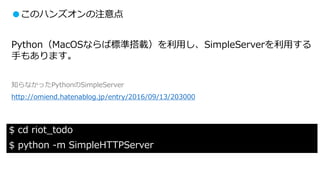 ●このハンズオンの注意点
Python（MacOSならば標準搭載）を利用し、SimpleServerを利用する
手もあります。
知らなかったPythonのSimpleServer
http://omiend.hatenablog.jp/entry/2016/09/13/203000
$ cd riot_todo
$ python -m SimpleHTTPServer
 