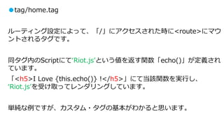 ●tag/home.tag
ルーティング設定によって、「/」にアクセスされた時に<route>にマウ
ントされるタグです。
同タグ内のScriptにて‘Riot.js’という値を返す関数「echo()」が定義され
ています。
「<h5>I Love {this.echo()} !</h5>」にて当該関数を実行し、
‘Riot.js’を受け取ってレンダリングしています。
単純な例ですが、カスタム・タグの基本がわかると思います。
 