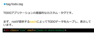 ●tag/todo.tag
TODOアプリケーションの基盤的なカスタム・タグです。
まず、riotが提供するeachによってTODOデータをループし、表示して
います。
<div class="row" each={todo in store.todos}>
 