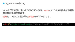 ●tag/commands.tag
todoタグから受け取ったTODOデータは、optsというriotが提供する特別
な変数に格納されます。
optsは、Reactで言う所のpropsのイメージです。
<div if={opts.todo.done}> // doneがtrueだったらレンダリング
 