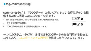 ●tag/commands.tag
commandsタグは、TODOデータに対してアクションを行うボタンを提
供するために実装したカスタム・タグです。
- editTagを<route>にマウントさせるために呼び出される関数。
- フラグを更新する関数。
- TODOデータを削除する関数を定義しています。
一つのカスタム・タグが、各行で各TODOデータのみを利用する動きと
なっており、コンポーネントの再利用を意識した作りとしています。
 