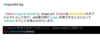 ●tag/add.tag
「store.trigger(‘refresh’)」はapp.jsにてstoreをobservableのオブ
ジェクトとしており、add実行時にtriggerを実行することによって
'refresh'イベントを発火させています。
// storeの変更を監視できるように、Observableに登録する
riot.observable(store)
 