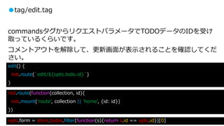 ●tag/edit.tag
commandsタグからリクエストパラメータでTODOデータのIDを受け
取っているくらいです。
コメントアウトを解除して、更新画面が表示されることを確認してくだ
さい。
riot.route(function(collection, id){
riot.mount('route', collection || 'home', {id: id})
})
edit() {
riot.route(`edit/${opts.todo.id}`)
}
opts.form = store.todos.filter(function(s){return s.id == opts.id})[0]
 