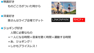 ●映画好き
ものごころがついた時から
●洋楽好き
奥さんはライブ会場でゲット LINKINPARK RHCP＊
●ジョギング好き
人間に必要なもの
＝一人になる時間＋音楽を聴く時間＋運動する時間
＝あ、ジョギング！
＝しかもプライスレス！
 