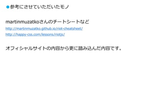 ●参考にさせていただいたモノ
martinmuzatkoさんのチートシートなど
http://martinmuzatko.github.io/riot-cheatsheet/
http://happy-css.com/lessons/riotjs/
オフィシャルサイトの内容から更に踏み込んだ内容です。
 