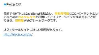 ●Riot.jsとは
関連するHTMLとJavaScriptを結合し、再利用可能なコンポーネントとし
てまとめたカスタムタグを利用してアプリケーションを構築することが
できる、超軽量Webフレームワークです。
オフィシャルサイトに詳しい説明があります。
http://riotjs.com/ja/
 