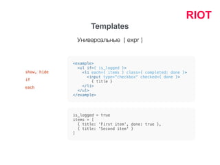 RIOT
Templates
<example>
<ul if={ is_logged }>
<li each={ items } class={ completed: done }>
<input type="checkbox" checked={ done }>
{ title }
</li>
</ul>
</example>
show, hide
if
each
is_logged = true
items = [
{ title: 'First item', done: true },
{ title: 'Second item' }
]
Универсальные { expr }
 