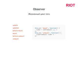 RIOT
Observer
this.on( 'mount', function() {
timer = setTimeout( ... )
})
this.on( 'unmount', function() {
clearTimeout( timer )
})
update
updated
before-mount
mount
before-unmount
unmount
Жизненный цикл тега
 