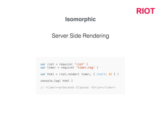RIOT
Isomorphic
var riot = require( 'riot' )
var timer = require( 'timer.tag' )
var html = riot.render( timer, { start: 42 } )
console.log( html )
// <timer><p>Seconds Elapsed: 42</p></timer>
Server Side Rendering
 