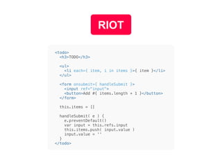 RIOT
<todo>
<h3>TODO</h3>
<ul>
<li each={ item, i in items }>{ item }</li>
</ul>
<form onsubmit={ handleSubmit }>
<input ref="input">
<button>Add #{ items.length + 1 }</button>
</form>
this.items = []
handleSubmit( e ) {
e.preventDefault()
var input = this.refs.input
this.items.push( input.value )
input.value = ''
}
</todo>
 