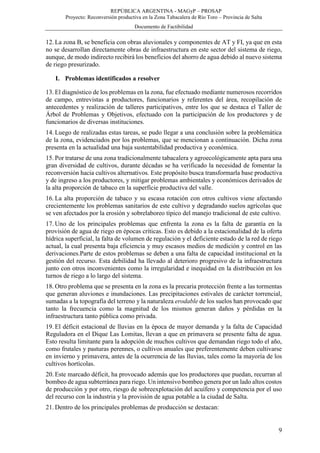 REPÚBLICA ARGENTINA - MAGyP – PROSAP
Proyecto: Reconversión productiva en la Zona Tabacalera de Río Toro – Provincia de Salta
Documento de Factibilidad
9
12. La zona B, se beneficia con obras aluvionales y componentes de AT y FI, ya que en esta
no se desarrollan directamente obras de infraestructura en este sector del sistema de riego,
aunque, de modo indirecto recibirá los beneficios del ahorro de agua debido al nuevo sistema
de riego presurizado.
I. Problemas identificados a resolver
13. El diagnóstico de los problemas en la zona, fue efectuado mediante numerosos recorridos
de campo, entrevistas a productores, funcionarios y referentes del área, recopilación de
antecedentes y realización de talleres participativos, entre los que se destaca el Taller de
Árbol de Problemas y Objetivos, efectuado con la participación de los productores y de
funcionarios de diversas instituciones.
14. Luego de realizadas estas tareas, se pudo llegar a una conclusión sobre la problemática
de la zona, evidenciados por los problemas, que se mencionan a continuación. Dicha zona
presenta en la actualidad una baja sustentabilidad productiva y económica.
15. Por tratarse de una zona tradicionalmente tabacalera y agroecológicamente apta para una
gran diversidad de cultivos, durante décadas se ha verificado la necesidad de fomentar la
reconversión hacia cultivos alternativos. Este propósito busca transformarla base productiva
y de ingreso a los productores, y mitigar problemas ambientales y económicos derivados de
la alta proporción de tabaco en la superficie productiva del valle.
16. La alta proporción de tabaco y su escasa rotación con otros cultivos viene afectando
crecientemente los problemas sanitarios de este cultivo y degradando suelos agrícolas que
se ven afectados por la erosión y sobrelaboreo típico del manejo tradicional de este cultivo.
17. Uno de los principales problemas que enfrenta la zona es la falta de garantía en la
provisión de agua de riego en épocas críticas. Esto es debido a la estacionalidad de la oferta
hídrica superficial, la falta de volumen de regulación y el deficiente estado de la red de riego
actual, la cual presenta baja eficiencia y muy escasos medios de medición y control en las
derivaciones.Parte de estos problemas se deben a una falta de capacidad institucional en la
gestión del recurso. Esta debilidad ha llevado al deterioro progresivo de la infraestructura
junto con otros inconvenientes como la irregularidad e inequidad en la distribución en los
turnos de riego a lo largo del sistema.
18. Otro problema que se presenta en la zona es la precaria protección frente a las tormentas
que generan aluviones e inundaciones. Las precipitaciones estivales de carácter torrencial,
sumadas a la topografía del terreno y la naturaleza erodable de los suelos han provocado que
tanto la frecuencia como la magnitud de los mismos generan daños y pérdidas en la
infraestructura tanto pública como privada.
19. El déficit estacional de lluvias en la época de mayor demanda y la falta de Capacidad
Reguladora en el Dique Las Lomitas, llevan a que en primavera se presente falta de agua.
Esto resulta limitante para la adopción de muchos cultivos que demandan riego todo el año,
como frutales y pasturas perennes, o cultivos anuales que preferentemente deben cultivarse
en invierno y primavera, antes de la ocurrencia de las lluvias, tales como la mayoría de los
cultivos hortícolas.
20. Este marcado déficit, ha provocado además que los productores que puedan, recurran al
bombeo de agua subterránea para riego. Un intensivo bombeo genera por un lado altos costos
de producción y por otro, riesgo de sobreexplotación del acuífero y competencia por el uso
del recurso con la industria y la provisión de agua potable a la ciudad de Salta.
21. Dentro de los principales problemas de producción se destacan:
 