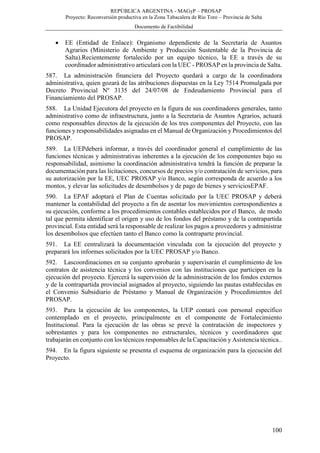 REPÚBLICA ARGENTINA - MAGyP – PROSAP
Proyecto: Reconversión productiva en la Zona Tabacalera de Río Toro – Provincia de Salta
Documento de Factibilidad
100
 EE (Entidad de Enlace): Organismo dependiente de la Secretaría de Asuntos
Agrarios (Ministerio de Ambiente y Producción Sustentable de la Provincia de
Salta).Recientemente fortalecido por un equipo técnico, la EE a través de su
coordinador administrativo articulará con la UEC - PROSAP en la provincia de Salta.
587. La administración financiera del Proyecto quedará a cargo de la coordinadora
administrativa, quien gozará de las atribuciones dispuestas en la Ley 7514 Promulgada por
Decreto Provincial Nº 3135 del 24/07/08 de Endeudamiento Provincial para el
Financiamiento del PROSAP.
588. La Unidad Ejecutora del proyecto en la figura de sus coordinadores generales, tanto
administrativo como de infraestructura, junto a la Secretaria de Asuntos Agrarios, actuará
como responsables directos de la ejecución de los tres componentes del Proyecto, con las
funciones y responsabilidades asignadas en el Manual de Organización y Procedimientos del
PROSAP.
589. La UEPdeberá informar, a través del coordinador general el cumplimiento de las
funciones técnicas y administrativas inherentes a la ejecución de los componentes bajo su
responsabilidad, asimismo la coordinación administrativa tendrá la función de preparar la
documentación para las licitaciones, concursos de precios y/o contratación de servicios, para
su autorización por la EE, UEC PROSAP y/o Banco, según corresponda de acuerdo a los
montos, y elevar las solicitudes de desembolsos y de pago de bienes y serviciosEPAF.
590. La EPAF adoptará el Plan de Cuentas solicitado por la UEC PROSAP y deberá
mantener la contabilidad del proyecto a fin de asentar los movimientos correspondientes a
su ejecución, conforme a los procedimientos contables establecidos por el Banco, de modo
tal que permita identificar el origen y uso de los fondos del préstamo y de la contrapartida
provincial. Esta entidad será la responsable de realizar los pagos a proveedores y administrar
los desembolsos que efectúen tanto el Banco como la contraparte provincial.
591. La EE centralizará la documentación vinculada con la ejecución del proyecto y
preparará los informes solicitados por la UEC PROSAP y/o Banco.
592. Lascoordinaciones en su conjunto aprobarán y supervisarán el cumplimiento de los
contratos de asistencia técnica y los convenios con las instituciones que participen en la
ejecución del proyecto. Ejercerá la supervisión de la administración de los fondos externos
y de la contrapartida provincial asignados al proyecto, siguiendo las pautas establecidas en
el Convenio Subsidiario de Préstamo y Manual de Organización y Procedimientos del
PROSAP.
593. Para la ejecución de los componentes, la UEP contará con personal específico
contemplado en el proyecto, principalmente en el componente de Fortalecimiento
Institucional. Para la ejecución de las obras se prevé la contratación de inspectores y
sobrestantes y para los componentes no estructurales, técnicos y coordinadores que
trabajarán en conjunto con los técnicos responsables de la Capacitación y Asistencia técnica..
594. En la figura siguiente se presenta el esquema de organización para la ejecución del
Proyecto.
 