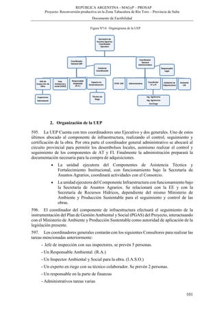 REPÚBLICA ARGENTINA - MAGyP – PROSAP
Proyecto: Reconversión productiva en la Zona Tabacalera de Río Toro – Provincia de Salta
Documento de Factibilidad
101
Figura Nº14. Organigrama de la UEP
2. Organización de la UEP
595. La UEP Cuenta con tres coordinadores uno Ejecutivo y dos generales. Uno de estos
últimos abocado al componente de infraestructura, realizando el control, seguimiento y
certificación de la obra. Por otra parte el coordinador general administrativo se abocará al
circuito provincial para permitir los desembolsos locales, asimismo realizar el control y
seguimiento de los componentes de AT y FI. Finalmente la administración preparará la
documentación necesaria para la compra de adquisiciones.
 La unidad ejecutora del Componentes de Asistencia Técnica y
Fortalecimiento Institucional, con funcionamiento bajo la Secretaría de
Asuntos Agrarios, coordinará actividades con el Consorcio.
 La unidad ejecutora del Componente Infraestructura con funcionamiento bajo
la Secretaría de Asuntos Agrarios. Se relacionará con la EE y con la
Secretaría de Recursos Hídricos, dependiente del mismo Ministerio de
Ambiente y Producción Sustentable para el seguimiento y control de las
obras.
596. El coordinador del componente de infraestructura efectuará el seguimiento de la
instrumentación del Plan de Gestión Ambiental y Social (PGAS) del Proyecto, interactuando
con el Ministerio de Ambiente y Producción Sustentable como autoridad de aplicación de la
legislación presente.
597. Los coordinadores generales contarán con los siguientes Consultores para realizar las
tareas mencionadas anteriormente:
- Jefe de inspección con sus inspectores, se prevén 5 personas.
- Un Responsable Ambiental. (R.A.)
- Un Inspector Ambiental y Social para la obra. (I.A.S.O.)
- Un experto en riego con su técnico colaborador. Se prevén 2 personas.
- Un responsable en la parte de finanzas
- Administrativos tareas varias
 