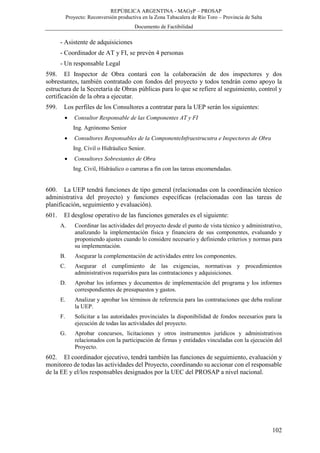 REPÚBLICA ARGENTINA - MAGyP – PROSAP
Proyecto: Reconversión productiva en la Zona Tabacalera de Río Toro – Provincia de Salta
Documento de Factibilidad
102
- Asistente de adquisiciones
- Coordinador de AT y FI, se prevén 4 personas
- Un responsable Legal
598. El Inspector de Obra contará con la colaboración de dos inspectores y dos
sobrestantes, también contratado con fondos del proyecto y todos tendrán como apoyo la
estructura de la Secretaría de Obras públicas para lo que se refiere al seguimiento, control y
certificación de la obra a ejecutar.
599. Los perfiles de los Consultores a contratar para la UEP serán los siguientes:
 Consultor Responsable de las Componentes AT y FI
Ing. Agrónomo Senior
 Consultores Responsables de la ComponenteInfraestrucutra e Inspectores de Obra
Ing. Civil o Hidráulico Senior.
 Consultores Sobrestantes de Obra
Ing. Civil, Hidráulico o carreras a fin con las tareas encomendadas.
600. La UEP tendrá funciones de tipo general (relacionadas con la coordinación técnico
administrativa del proyecto) y funciones específicas (relacionadas con las tareas de
planificación, seguimiento y evaluación).
601. El desglose operativo de las funciones generales es el siguiente:
A. Coordinar las actividades del proyecto desde el punto de vista técnico y administrativo,
analizando la implementación física y financiera de sus componentes, evaluando y
proponiendo ajustes cuando lo considere necesario y definiendo criterios y normas para
su implementación.
B. Asegurar la complementación de actividades entre los componentes.
C. Asegurar el cumplimiento de las exigencias, normativas y procedimientos
administrativos requeridos para las contrataciones y adquisiciones.
D. Aprobar los informes y documentos de implementación del programa y los informes
correspondientes de presupuestos y gastos.
E. Analizar y aprobar los términos de referencia para las contrataciones que deba realizar
la UEP.
F. Solicitar a las autoridades provinciales la disponibilidad de fondos necesarios para la
ejecución de todas las actividades del proyecto.
G. Aprobar concursos, licitaciones y otros instrumentos jurídicos y administrativos
relacionados con la participación de firmas y entidades vinculadas con la ejecución del
Proyecto.
602. El coordinador ejecutivo, tendrá también las funciones de seguimiento, evaluación y
monitoreo de todas las actividades del Proyecto, coordinando su accionar con el responsable
de la EE y el/los responsables designados por la UEC del PROSAP a nivel nacional.
 