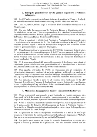 REPÚBLICA ARGENTINA - MAGyP – PROSAP
Proyecto: Reconversión productiva en la Zona Tabacalera de Río Toro – Provincia de Salta
Documento de Factibilidad
103
3. Principales procedimientos para la ejecución seguimiento y evaluación
del proyecto
603. La UEP deberá elevar trimestralmente informes de gestión a la EE con el detalle de
los resultados alcanzados, obstáculos encontrados y medidas correctoras aplicadas.
604. A su vez, la UEP, tendrá a cargo la evaluación de los indicadores establecidos en el
Marco Lógico.
605. Por otro lado, las componentes de Asistencia Técnica y Capacitación (AT) y
Fortalecimiento Institucional (FI) serán responsabilidad de la coordinación administrativaen
conjunto con la Secretaria de Asuntos Agrarios, quienes deberán involucrar con el Consorcio
de Usuarios del Sistema Hídrico del río Toro (CUSHRT).
606. Como se mencionó, el Ministerio de Ambiente y Producción Sustentable, efectuará
el seguimiento de la instrumentación del Plan de Gestión Ambiental y Social (PGAS) del
Proyecto, pudiendo sugerir la adopción de medidas de mitigación ante eventuales efectos
negativos que surjan durante la ejecución del proyecto.
607. Para el seguimiento de la implementación del PGAS del componente Infraestructura
del proyecto se prevé la contratación por parte de la UEP de un responsable ambiental para
las obras de infraestructuras durante los dos primeros años de ejecución del proyecto. Se
deberá presentar como indicador de cumplimiento la lista de verificación de medidas de
control en obra (ver PGAS).
608. El desempeño profesional del responsable ambiental de la obra será supervisado el
coordinador general de infraestructura, quien deberá incluir la participación de la Secretaría
de Ambiente del Ministerio de Ambiente y Producción Sustentable
609. Para aquellas actividades del PGAS no relacionadas con el componente de
infraestructura, tales como, monitoreo de variables sociales y ambientales; se prevé que el
Consorcio de Riego en conjunto con un consultor Sociólogo contemplado en la coordinación
de AT y FI y el IASO implementen las medidas correctoras resultantes de sus estudios.
610. Las actividades llevadas a cabo por el consorcio serán verificadas por la UEP
(Secretaría de Ambiente - Programa de Evaluación de Impacto Ambiental). La verificación
in situ, el registro fotográfico y los informes de los consultores harán las veces de indicador
de cumplimiento de estas actividades (ver PGAS).
4. Mecanismos de recuperación de costos y sostenibilidad del servicio
611. Como se mencionó anteriormente, se prevé recaudar los recursos necesarios para
financiar el 100% de los costos de operación y mantenimiento de la nueva red de riego a
cargo de los usuarios, mediante la prorrata, dándole sustentabilidad en el tiempo al proyecto.
612. Como se mencionó, el reembolso de la inversión prevista para la implementación de
las 3 componentes del Proyecto (1-Infraestructura de Riego, 2-Asistencia Técnica y
Capacitación, y 3-Fortalecimiento Institucional) estará en parte a cargo de los productores
mediante incremento del canon de riego.
613. La provincia de Salta ha incorporado recientemente a la EPSA un anexo que
contempla el incremento del Canon para los usuarios beneficiarios de proyectos PROSAP.
Este anexo se encuentra en aprobación por resolución Ministerial.
614. Los productores asumen los costos de inversión intraprediales necesarios para
mejorar la calidad y cantidad de su producción. Para ello contarán también con los
 