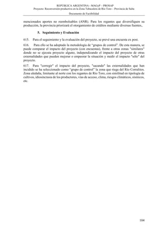 REPÚBLICA ARGENTINA - MAGyP – PROSAP
Proyecto: Reconversión productiva en la Zona Tabacalera de Río Toro – Provincia de Salta
Documento de Factibilidad
104
mencionados aportes no reembolsables (ANR). Para los regantes que diversifiquen su
producción, la provincia priorizará el otorgamiento de créditos mediante diversas fuentes,.
5. Seguimiento y Evaluación
615. Para el seguimiento y la evaluación del proyecto, se prevé una encuesta ex post.
616. Para ello se ha adoptado la metodología de “grupos de control”. De esta manera, se
puede comparar el impacto del proyecto (con encuestas), frente a otras zonas "similares"
donde no se ejecuta proyecto alguno, independizando el impacto del proyecto de otras
externalidades que pueden mejorar o empeorar la situación y medir el impacto "sólo" del
proyecto.
617. Para "corregir" el impacto del proyecto, "sacando" las externalidades que han
incidido se ha seleccionado como “grupo de control” la zona que riega del Río Corralitos.
Zona aledaña, limitante al norte con los regantes de Río Toro, con similitud en tipología de
cultivos, idiosincrasia de los productores, vías de acceso, clima, riesgos climáticos, sísmicos,
etc.
 