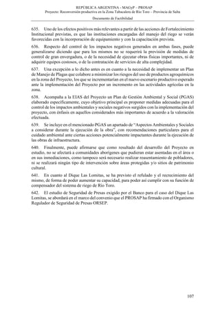 REPÚBLICA ARGENTINA - MAGyP – PROSAP
Proyecto: Reconversión productiva en la Zona Tabacalera de Río Toro – Provincia de Salta
Documento de Factibilidad
107
635. Uno de los efectos positivos más relevantes a partir de las acciones de Fortalecimiento
Institucional previstas, es que las instituciones encargadas del manejo del riego se verán
favorecidas con la incorporación de equipamiento y con la capacitación prevista.
636. Respecto del control de los impactos negativos generados en ambas fases, puede
generalizarse diciendo que para los mismos no se requerirá la previsión de medidas de
control de gran envergadura, o de la necesidad de ejecutar obras físicas importantes, ni de
adquirir equipos costosos, o de la contratación de servicios de alta complejidad.
637. Una excepción a lo dicho antes es en cuanto a la necesidad de implementar un Plan
de Manejo de Plagas que colabore a minimizar los riesgos del uso de productos agroquímicos
en la zona del Proyecto, los que se incrementarían en el nuevo escenario productivo esperado
ante la implementación del Proyecto por un incremento en las actividades agrícolas en la
zona.
638. Acompaña a la EIAS del Proyecto un Plan de Gestión Ambiental y Social (PGAS)
elaborado específicamente, cuyo objetivo principal es proponer medidas adecuadas para el
control de los impactos ambientales y sociales negativos surgidos con la implementación del
proyecto, con énfasis en aquellos considerados más importantes de acuerdo a la valoración
efectuada.
639. Se incluye en el mencionado PGAS un apartado de “Aspectos Ambientales y Sociales
a considerar durante la ejecución de la obra”, con recomendaciones particulares para el
cuidado ambiental ante ciertas acciones potencialmente impactantes durante la ejecución de
las obras de infraestructura.
640. Finalmente, puede afirmarse que como resultado del desarrollo del Proyecto en
estudio, no se afectará a comunidades aborígenes que pudieran estar asentadas en el área o
en sus inmediaciones, como tampoco será necesario realizar reasentamiento de pobladores,
ni se realizará ningún tipo de intervención sobre áreas protegidas y/o sitios de patrimonio
cultural.
641. En cuanto al Dique Las Lomitas, se ha previsto el refulado y el recrecimiento del
mismo, de forma de poder aumentar su capacidad, para poder así cumplir con su función de
compensador del sistema de riego de Río Toro.
642. El estudio de Seguridad de Presas exigido por el Banco para el caso del Dique Las
Lomitas, se abordará en el marco del convenio que el PROSAP ha firmado con el Organismo
Regulador de Seguridad de Presas ORSEP.
 