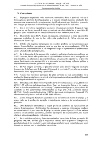 REPÚBLICA ARGENTINA - MAGyP – PROSAP
Proyecto: Reconversión productiva en la Zona Tabacalera de Río Toro – Provincia de Salta
Documento de Factibilidad
108
N. Conclusiones
643. El proyecto se presenta como innovador y ambicioso, desde el punto de vista de la
tecnología que propone, la infraestructura y el estudio integral aluvional efectuado. Los
componentes no estructurales complementan significativamente esta iniciativa, generando
una sinergia que apalanca el desarrollo agrícola de la región del Valle de Lerma.
644. Con el proyecto se espera lograr una mayor eficiencia en provisión de agua de riego
y su uso en las fincas, una red de riego presurizada para la totalidad de la superficie del
proyecto y una reconversión del tabaco hacia cultivos más rentables para la zona.
645. El desarrollo de un SRPG de esta envergadura, sería único en la zona. Se considera
oportuno, tratándose de uno de los valles más productivos del NOA, efectuar una
intervención de este tipo.
646. Debido a la magnitud del proyecto se considera prudente su implementación por
etapas, desarrollándose una primera etapa en una área de aproximadamente 5.796 ha
empadronadas, denominada zona A. En esta primera etapa se espera la mayor proporción de
costos y beneficiados por el proyecto.
647. En la búsqueda de la reconversión productiva del tabaco hacia otros cultivos, un
SRPG colectivo, brinda a los productores la oportunidad de inclinarse hacia otros productos
más rentables, con alternativas de riego tecnificado y bajos costos operativos. El proyecto
apoya fuertemente esta reconversión y la provincia ha manifestado voluntad política y
herramientas concretas que garantizan este proceso.
648. El Plan integral aluvional, se presenta también como único y requiere una fuerte
intervención de la Secretaría de Recursos Hídricos de la provincia. Es por ello que se dota a
la misma de fuerte equipamiento y capacitación.
649. Aunque los beneficios derivados del plan aluvional no son considerados en la
evaluación financiera del proyecto, son de vital importancia para la zona debido al historial
de contingencias climáticas registrado.
650. El total de costos de inversión requeridos por el proyecto asciende a $ 423,24 millones
(U$S 51,33 millones) del denominado Costo Base, sin imprevisto físicos ni de precios.
Como se describe anteriormente en Acciones y Componentes del proyecto, se requieren del
desarrollo de tres componentes: Infraestructura de riego (96.12%), Asistencia Técnica
(1.78%) y Fortalecimiento Institucional (2.10%). Agregando contingencias físicas del 10%
el costo total del proyecto asciende a U$S 56,46 millones).
651. Como principales beneficios cuantitativos se encuentran el ahorro de energía y el
mayor valor de la producción agrícola, principalmente pasturas y de hortalizas como el
pimiento.
652. Otros beneficios ambientales se logran gracias al desarrollo de capacitaciones en
manejo de agroquímicos y fertilizantes. De esta manera se logra una optimización en el uso
de sustancias nocivas para los suelos. El proyecto también genera algunos beneficios sociales
como lo son el aumento del empleo, aumento del ingreso de los productores, una mayor
oferta de alimentos producidos en la zona, etc.
653. En el análisis económico y financiero realizado a los modelos de finca, por medio del
programa FARMOD muestra que el proyecto es rentable desde el punto de vista privado,
para la totalidad de los productores, con indicadores satisfactorios de rentabilidad, con VAN
financieros positivo para la totalidad de los modelos.
 