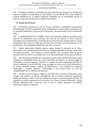 REPÚBLICA ARGENTINA - MAGyP – PROSAP
Proyecto: Reconversión productiva en la Zona Tabacalera de Río Toro – Provincia de Salta
Documento de Factibilidad
109
654. El análisis económico, por modelos de finca, muestra que el proyecto es rentable para
todos los modelos, a excepción de un solo modelo, con una TIR de 8.5%. Este modelo no
presenta problemas en el análisis financiero reflejando que su rentabilidad privada es
positiva, al igual que el resto de los modelos bajo análisis.
O. Riesgos del Proyecto
655. El Proyecto presenta una serie de riesgos asociados a debilidades institucionales
principalmente. De allí la importancia de los componentes no estructurales. Se pretende que
se acompañe fuertemente el proceso de reconversión y de transformación de los sistemas de
riego.
656. La implementación de un SRPG, supone una importante adopción tecnológica por
parte de los productores con inversiones por parte de los mismos. Si bien se prevén
actividades en los componentes no estructurales que favorezcan la modernización y existen
herramientas tales como los ANR para favorecer las inversiones privadas, depende de los
productores y las posibilidades financieras que esto se concrete.
657. Pueden mencionarse también algunos riesgos durante la ejecución de las obras,
relacionados con el mantenimiento del servicio, fundamentalmente al efectuar obras sobre
los canales existentes. Este impacto es mínimo debido a que son pocas obras las que se
ejecutan sobre los canales y se pueden hacer en cortas programadas sin mayores problemas.
658. Más allá de la posibilidad que se presenten ciertos riesgos de difícil previsión, puede
anticiparse la posibilidad cierta que, con el desarrollo del proyecto, se generen impactos
ambientales y sociales negativos. Ante ello, se requiere el estricto seguimiento del Plan de
Gestión Ambiental y Social (PGAS), el que acompaña al Anexo con la EIAS del proyecto.
El mismo permitirá adecuar medidas de planificación y de mitigación de impactos
ambientales y sociales negativos, minimizando a los mismos hasta un nivel de
compatibilidad con los objetivos del proyecto.
659. Se espera que los impactos negativos, afectando tanto a factores ambientales como
sociales sean menores en general, anticipándose que su control y posterior seguimiento
podrán ser llevados a cabo a través de medidas que técnica y económicamente factibles. Se
requerirá un estricto seguimiento de lo previsto en el Plan de Gestión Ambiental y Social
(PGAS) elaborado para el proyecto, con lo cual se logrará minimizar las posibles
afectaciones negativas esperadas.
 