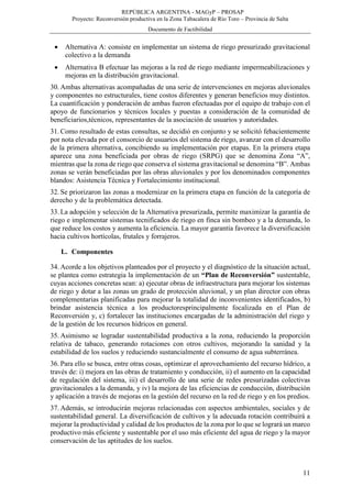 REPÚBLICA ARGENTINA - MAGyP – PROSAP
Proyecto: Reconversión productiva en la Zona Tabacalera de Río Toro – Provincia de Salta
Documento de Factibilidad
11
 Alternativa A: consiste en implementar un sistema de riego presurizado gravitacional
colectivo a la demanda
 Alternativa B efectuar las mejoras a la red de riego mediante impermeabilizaciones y
mejoras en la distribución gravitacional.
30. Ambas alternativas acompañadas de una serie de intervenciones en mejoras aluvionales
y componentes no estructurales, tiene costos diferentes y generan beneficios muy distintos.
La cuantificación y ponderación de ambas fueron efectuadas por el equipo de trabajo con el
apoyo de funcionarios y técnicos locales y puestas a consideración de la comunidad de
beneficiarios,técnicos, representantes de la asociación de usuarios y autoridades.
31. Como resultado de estas consultas, se decidió en conjunto y se solicitó fehacientemente
por nota elevada por el consorcio de usuarios del sistema de riego, avanzar con el desarrollo
de la primera alternativa, concibiendo su implementación por etapas. En la primera etapa
aparece una zona beneficiada por obras de riego (SRPG) que se denomina Zona “A”,
mientras que la zona de riego que conserva el sistema gravitacional se denomina “B”. Ambas
zonas se verán beneficiadas por las obras aluvionales y por los denominados componentes
blandos: Asistencia Técnica y Fortalecimiento institucional.
32. Se priorizaron las zonas a modernizar en la primera etapa en función de la categoría de
derecho y de la problemática detectada.
33. La adopción y selección de la Alternativa presurizada, permite maximizar la garantía de
riego e implementar sistemas tecnificados de riego en finca sin bombeo y a la demanda, lo
que reduce los costos y aumenta la eficiencia. La mayor garantía favorece la diversificación
hacia cultivos hortícolas, frutales y forrajeros.
L. Componentes
34. Acorde a los objetivos planteados por el proyecto y el diagnóstico de la situación actual,
se plantea como estrategia la implementación de un “Plan de Reconversión” sustentable,
cuyas acciones concretas sean: a) ejecutar obras de infraestructura para mejorar los sistemas
de riego y dotar a las zonas un grado de protección aluvional, y un plan director con obras
complementarias planificadas para mejorar la totalidad de inconvenientes identificados, b)
brindar asistencia técnica a los productoresprincipalmente focalizada en el Plan de
Reconversión y, c) fortalecer las instituciones encargadas de la administración del riego y
de la gestión de los recursos hídricos en general.
35. Asimismo se logradar sustentabilidad productiva a la zona, reduciendo la proporción
relativa de tabaco, generando rotaciones con otros cultivos, mejorando la sanidad y la
estabilidad de los suelos y reduciendo sustancialmente el consumo de agua subterránea.
36. Para ello se busca, entre otras cosas, optimizar el aprovechamiento del recurso hídrico, a
través de: i) mejora en las obras de tratamiento y conducción, ii) el aumento en la capacidad
de regulación del sistema, iii) el desarrollo de una serie de redes presurizadas colectivas
gravitacionales a la demanda, y iv) la mejora de las eficiencias de conducción, distribución
y aplicación a través de mejoras en la gestión del recurso en la red de riego y en los predios.
37. Además, se introducirán mejoras relacionadas con aspectos ambientales, sociales y de
sustentabilidad general. La diversificación de cultivos y la adecuada rotación contribuirá a
mejorar la productividad y calidad de los productos de la zona por lo que se logrará un marco
productivo más eficiente y sustentable por el uso más eficiente del agua de riego y la mayor
conservación de las aptitudes de los suelos.
 