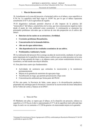 REPÚBLICA ARGENTINA - MAGyP – PROSAP
Proyecto: Reconversión productiva en la Zona Tabacalera de Río Toro – Provincia de Salta
Documento de Factibilidad
12
1. Plan de Reconversión
38. Actualmente en la zona del proyecto, el principal cultivo es el tabaco, cuya superficie es
8.741 ha. La superficie total bajo riego es 10.497 ha, por lo que el tabaco representa
actualmente el 83 % de la agricultura de regadío.
39. El diagnóstico realizado permitió observar el alto impacto de la práctica del
“monocultivo” del tabaco, característico de la zona, que trae consecuencias negativas tanto
desde el punto de vista ambiental como económico. A continuación se enumeran los
principales problemas relevados que se derivan de esta alta proporción en el cultivo del
tabaco.
 Deterioro de los suelos en su estructura y fertilidad.
 Crecientes problemas fitosanitarios.
 Concentración de la demanda hídrica.
 Alto uso de agua subterránea.
 Alta dependencia de los resultados económicos de un cultivo.
 Problemática Ambiental y Social.
40. La realización del proyecto lleva consigo un plan de reconversión, mediante el cual una
parte importante de la superficie de tabaco pasa a cultivos que ya están presentes en la zona
pero, por la baja garantía de riego y, en algunos casos, por escaso sostenimiento técnico y
económico, no han tenido una mayor difusión.
41. Este plan tiene cuatro ejes fundamentales:
 Actividades de asistencia que estimulen la reconversión y la monitoreen
permanentemente
 Mejora en la garantía de suministro de agua para riego
 Tecnificación en riego, que permite presurización a bajo costo
 Concientización ambiental que forma parte del PGAS
42. Por otra parte, la Provincia de Salta, como apoyo a la diversificación productiva,
propondrá una estrategia para la favorecer e incentivar la reconversión de áreas tabacaleras
de los Valles de Lerma y Siancas en la EPSA1
.
a. Metas del Plan
43. Mediante este plan, se espera que el tabaco, en la situación con proyecto, reduzca su
superficie a 4.153 ha en el año 6, representando el 37 % de la superficie total cultivada bajo
riego, la cual a su vez aumenta a 11.320 ha gracias a la mencionada mejora en la garantía.
1
Estrategia Provincial para el Sector Agropecuario (EPSA), conformada por Resolución Ministerial N° 661/09
y publicada en agosto de 2009
 