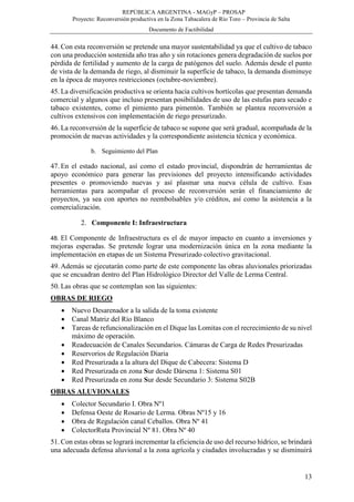 REPÚBLICA ARGENTINA - MAGyP – PROSAP
Proyecto: Reconversión productiva en la Zona Tabacalera de Río Toro – Provincia de Salta
Documento de Factibilidad
13
44. Con esta reconversión se pretende una mayor sustentabilidad ya que el cultivo de tabaco
con una producción sostenida año tras año y sin rotaciones genera degradación de suelos por
pérdida de fertilidad y aumento de la carga de patógenos del suelo. Además desde el punto
de vista de la demanda de riego, al disminuir la superficie de tabaco, la demanda disminuye
en la época de mayores restricciones (octubre-noviembre).
45. La diversificación productiva se orienta hacia cultivos hortícolas que presentan demanda
comercial y algunos que incluso presentan posibilidades de uso de las estufas para secado e
tabaco existentes, como el pimiento para pimentón. También se plantea reconversión a
cultivos extensivos con implementación de riego presurizado.
46. La reconversión de la superficie de tabaco se supone que será gradual, acompañada de la
promoción de nuevas actividades y la correspondiente asistencia técnica y económica.
b. Seguimiento del Plan
47. En el estado nacional, así como el estado provincial, dispondrán de herramientas de
apoyo económico para generar las previsiones del proyecto intensificando actividades
presentes o promoviendo nuevas y así plasmar una nueva célula de cultivo. Esas
herramientas para acompañar el proceso de reconversión serán el financiamiento de
proyectos, ya sea con aportes no reembolsables y/o créditos, así como la asistencia a la
comercialización.
2. Componente I: Infraestructura
48. El Componente de Infraestructura es el de mayor impacto en cuanto a inversiones y
mejoras esperadas. Se pretende lograr una modernización única en la zona mediante la
implementación en etapas de un Sistema Presurizado colectivo gravitacional.
49. Además se ejecutarán como parte de este componente las obras aluvionales priorizadas
que se encuadran dentro del Plan Hidrológico Director del Valle de Lerma Central.
50. Las obras que se contemplan son las siguientes:
OBRAS DE RIEGO
 Nuevo Desarenador a la salida de la toma existente
 Canal Matriz del Río Blanco
 Tareas de refuncionalización en el Dique las Lomitas con el recrecimiento de su nivel
máximo de operación.
 Readecuación de Canales Secundarios. Cámaras de Carga de Redes Presurizadas
 Reservorios de Regulación Diaria
 Red Presurizada a la altura del Dique de Cabecera: Sistema D
 Red Presurizada en zona Sur desde Dársena 1: Sistema S01
 Red Presurizada en zona Sur desde Secundario 3: Sistema S02B
OBRAS ALUVIONALES
 Colector Secundario I. Obra Nº1
 Defensa Oeste de Rosario de Lerma. Obras Nº15 y 16
 Obra de Regulación canal Ceballos. Obra Nº 41
 ColectorRuta Provincial Nº 81. Obra Nº 40
51. Con estas obras se logrará incrementar la eficiencia de uso del recurso hídrico, se brindará
una adecuada defensa aluvional a la zona agrícola y ciudades involucradas y se disminuirá
 