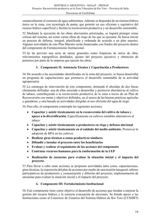 REPÚBLICA ARGENTINA - MAGyP – PROSAP
Proyecto: Reconversión productiva en la Zona Tabacalera de Río Toro – Provincia de Salta
Documento de Factibilidad
14
sustancialmente el consumo de agua subterránea. Además se dispondrá de un sistema hídrico
único en la zona, con tecnología de punta, que permite un uso eficiente y equitativo del
recurso hídrico superficial y facilita la reconversión productiva y un desarrollo sustentable.
52. Mediante la ejecución de las obras aluvionales priorizadas, se logrará proteger zonas
críticas del sistema, así como varias obras de riego de las que se ejecutan. Se busca iniciar
un proceso de defensa, integral, planificada y ordenada de acuerdo a un plan maestro.
Algunas actividades de este Plan Maestro serán financiadas con fondos del proyecto dentro
del componente de Fortalecimiento Institucional.
53. Se ha previsto una serie de tareas generales como limpiezas de inicio de obra,
relevamientos topográficos detallados, ajustes del proyecto ejecutivo y obtención de
permisos por parte de la empresa que ejecute las obras.
3. Componente II: Asistencia Técnica y Capacitación a Productores
54. De acuerdo a las necesidades identificadas en la zona del proyecto, se busca desarrollar
un programa de capacitaciones que promueva el desarrollo sustentable de la actividad
agropecuaria.
55. La estrategia de intervención de este componente, demanda el abordaje de dos líneas
claramente definidas: una de ellas asociada a desarrollar y promover alternativas al cultivo
de tabaco, contribuyendo a la reconversión productiva de la zona a través de un Plan de
Reconversión con metas y objetivos definidos, en el marco de las buenas prácticas agrícolas
y ganaderas; y otra basada en actividades dirigidas al uso eficiente del agua de riego.
56. Para ello, el componente contempla las siguientes acciones:
 Capacitar y asistir técnicamente en la reconversión del cultivo de tabaco y
apoyo a la diversificación. Específicamente en cultivos rentables alternativos al
tabaco
 Capacitar y asistir técnicamente a productores en riego y defensa aluvional
 Capacitar y asistir técnicamente en el cuidado del medio ambiente. Promover la
adopción de BPA en los cultivos
 Realizar giras técnicas a zonas productivas similares
 Difundir e instalar el proyecto entre los beneficiarios
 Evaluar y realizar el seguimiento de las acciones del componente
 Contratar recursos humanos para la conformación de la UEP
 Realización de encuestas para evaluar la situación inicial y el impacto del
proyecto.
57. Para llevar a cabo estas acciones se proponen actividades tales como, capacitaciones,
giras técnicas, la exposición del plan de acciones por medio de una reunión inaugural, talleres
participativos de productores y comunicación y difusión del proyecto; implementación de
encuestas para evaluar la situación inicial y el impacto del proyecto.
4. Componente III: Fortalecimiento Institucional
58. Este componente tiene como objetivo el desarrollo de acciones que tiendan a mejorar la
gestión del recurso hídrico y la correcta evacuación de aluviones. Se brinda apoyo a las
Instituciones como al Consorcio de Usuarios del Sistema Hídrico de Río Toro (CUSHRT)
 
