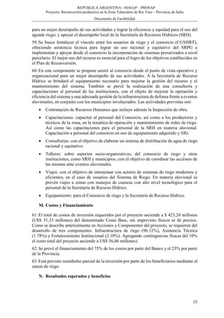 REPÚBLICA ARGENTINA - MAGyP – PROSAP
Proyecto: Reconversión productiva en la Zona Tabacalera de Río Toro – Provincia de Salta
Documento de Factibilidad
15
para un mejor desempeño de sus actividades y lograr la eficiencia y equidad para el uso del
aguade riego; y apoyar el desempeño local de la Secretaría de Recursos Hídricos (SRH).
59. Se busca fortalecer el vínculo entre los usuarios de riego y el consorcio (CUSHRT),
ofreciendo asistencia técnica para lograr un uso racional y equitativo del SRPG a
implementar y apoyar desde el consorcio la incorporación de sistemas presurizados a nivel
parcelario. El mejor uso del recurso es esencial para el logro de los objetivos establecidos en
el Plan de Reconversión.
60. En este componente se propone asistir al consorcio desde el punto de vista operativo y
organizacional para un mejor desempeño de sus actividades. A la Secretaría de Recurso
Hídrico se brindará el equipamiento necesario para mejorar la gestión del recurso y el
mantenimiento del sistema. También se prevé la realización de una consultoría y
capacitaciones al personal de las instituciones, con el objeto de mejorar la operación y
eficiencia del sistema y una adecuada gestión de la infraestructura de defensa frente a eventos
aluvionales, en conjunto con los municipios involucrados. Las actividades previstas son:
 Contratación de Recursos Humanos que incluye además la Inspección de obra.
 Capacitaciones: capacitar al personal del Consorcio, así como a los productores y
técnicos de la zona, en la temática de operación y mantenimiento de redes de riego.
Así como las capacitaciones para el personal de la SRH en materia aluvional.
Capacitación a personal del consorcio en uso de equipamiento adquirido y SIG.
 Consultorías: con el objetivo de elaborar un sistema de distribución de agua de riego
racional y equitativo.
 Talleres: sobre aspectos socio-organizativos, del consorcio de riego y otras
instituciones, como SRH y municipios, con el objetivo de coordinar las acciones de
las mismas ante eventos aluvionales.
 Viajes: con el objetivo de interactuar con actores de sistemas de riego modernos y
eficientes, en el caso de usuarios del Sistema de Riego. En materia aluvional se
prevén viajes a zonas con manejos de cuencas con alto nivel tecnológico para el
personal de la Secretaría de Recurso Hídrico.
 Equipamiento: para el Consorcio de riego y la Secretaría de Recurso Hídrico.
M. Costos y Financiamiento
61. El total de costos de inversión requeridos por el proyecto asciende a $ 423,24 millones
(U$S 51,33 millones) del denominado Costo Base, sin imprevisto físicos ni de precios.
Como se describe anteriormente en Acciones y Componentes del proyecto, se requieren del
desarrollo de tres componentes: Infraestructura de riego (96.12%), Asistencia Técnica
(1.78%) y Fortalecimiento Institucional (2.10%). Agregando contingencias físicas del 10%
el costo total del proyecto asciende a U$S 56,46 millones).
62. Se prevé el financiamiento del 75% de los costos por parte del Banco y el 25% por parte
de la Provincia.
63. Está previsto reembolso parcial de la inversión por parte de los beneficiarios mediante el
canon de riego.
N. Resultados esperados y beneficios
 
